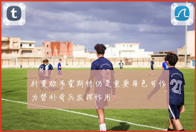 科曼称韦霍斯特仍是重要角色可作为替补奇兵发挥作用