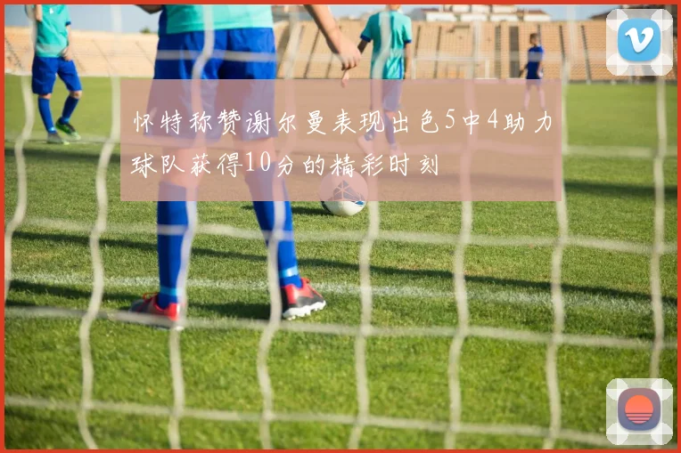 怀特称赞谢尔曼表现出色5中4助力球队获得10分的精彩时刻