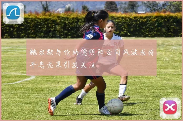 鲍尔默与伦纳德阴阳合同风波或将平息无果引发关注