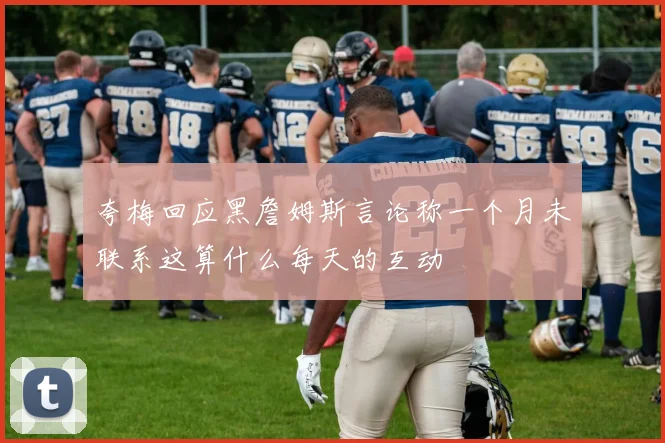 夸梅回应黑詹姆斯言论称一个月未联系这算什么每天的互动