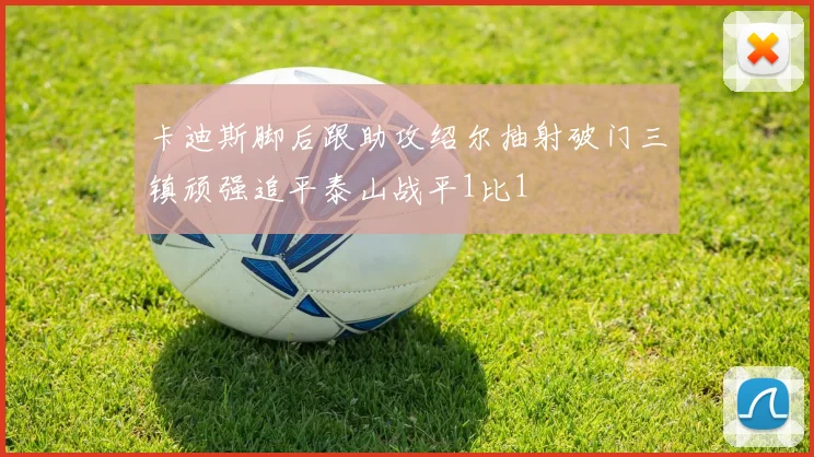 卡迪斯脚后跟助攻绍尔抽射破门三镇顽强追平泰山战平1比1