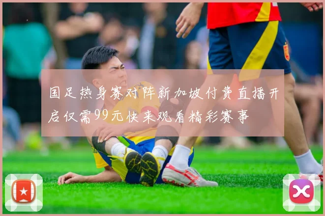 国足热身赛对阵新加坡付费直播开启仅需99元快来观看精彩赛事