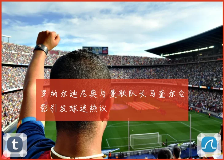 罗纳尔迪尼奥与曼联队长马奎尔合影引发球迷热议