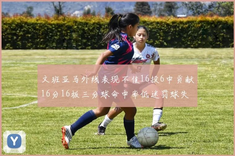 文班亚马外线表现不佳16投6中贡献16分16板三分球命中率低迷罚球失准影响球队表现