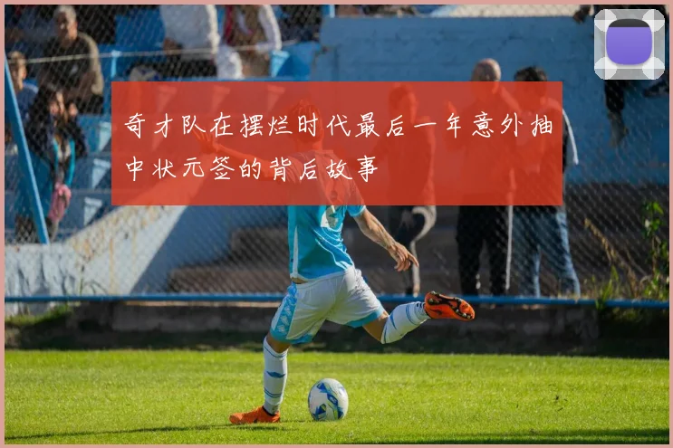 奇才队在摆烂时代最后一年意外抽中状元签的背后故事