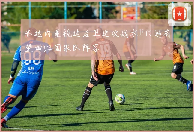 齐达内重视边后卫进攻战术F门迪有望回归国家队阵容