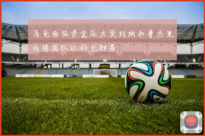 马竞面临资金压力莫利纳和鲁杰里或将离队以补充财务